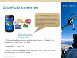 Google Wallet is an example

                                                                         “We’ve joined with leaders in the industry to
                                                                         build the next generation of mobile commerce.
                                                                         With Citi, MasterCard, First Data and Sprint
                                                                         we’re building an open commerce ecosystem
                                                                         that for the first time will make it possible for
                                                                         you to pay with an NFC wallet and redeem
                                                                         consumer promotions all in one tap, while
                                                                         shopping offline.”




                                              Stephanie Tilenius, Vice
                                              President, Commerce and
                                              Payments, Google

      • Collaboration between new and traditional players - Google, Citi,
      MasterCard, Sprint and First Data

      • Announced in May 2011

      • A smart, virtual wallet that stores payment cards, offers, and more
      on consumers’ phones and online

© 2011 Distra Pty Ltd. All rights reserved.                                                                                  7
 