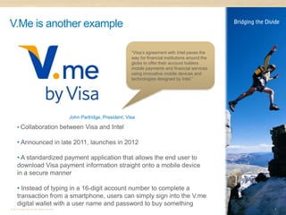 V.Me is another example

                                                                           “Visa’s agreement with Intel paves the
                                                                           way for financial institutions around the
                                                                           globe to offer their account holders
                                                                           mobile payments and financial services
                                                                           using innovative mobile devices and
                                                                           technologies designed by Intel.”




                                              John Partridge, President, Visa

      • Collaboration between Visa and Intel

      • Announced in late 2011, launches in 2012

      • A standardized payment application that allows the end user to
      download Visa payment information straight onto a mobile device
      in a secure manner

      • Instead of typing in a 16-digit account number to complete a
      transaction from a smartphone, users can simply sign into the V.me
      digital wallet with a user name and password to buy something
© 2011 Distra Pty Ltd. All rights reserved.                                                                            8
 
