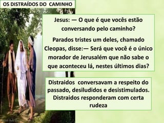 OS DISTRAÍDOS DO CAMINHO
Jesus: — O que é que vocês estão
conversando pelo caminho?
Parados tristes um deles, chamado
Cleopas, disse:— Será que você é o único
morador de Jerusalém que não sabe o
que aconteceu lá, nestes últimos dias?
Distraidos conversavam a respeito do
passado, desiludidos e desistimulados.
Distraidos responderam com certa
rudeza
 