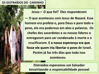 OS DISTRAÍDOS DO CAMINHO
Jesus— O que foi? Eles responderam
— O que aconteceu com Jesus de Nazaré. Esse
homem era profeta e, para Deus e para todo o
povo, ele era poderoso em atos e palavras. Os
chefes dos sacerdotes e os nossos líderes o
entregaram para ser condenado à morte e o
crucificaram. E a nossa esperança era que
fosse ele quem iria libertar o povo de Israel.
Porém já faz três dias que tudo isso
aconteceu.
Distraidos esperamos um Salvador
terceirizando a responsabilidade pessoal
 