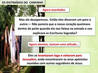 OS DISTRAÍDOS DO CAMINHO
Mas ele desapareceu. Então eles disseram um para o
outro:— Não parecia que o nosso coração queimava
dentro do peito quando ele nos falava na estrada e nos
explicava as Escrituras Sagradas?
Agora acordados
Eles se levantaram logo e voltaram para
Jerusalém, onde encontraram os onze apóstolos
reunidos com outros seguidores de Jesus.
Agora atentos, tomam uma atitude…
 