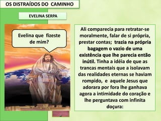 OS DISTRAÍDOS DO CAMINHO
EVELINA SERPA
Ali comparecia para retratar-se
moralmente, falar de si própria,
prestar contas; trazia na própria
bagagem o vazio de uma
existência que lhe parecia então
inútil. Tinha a idéia de que as
trancas mentais que a isolavam
das realidades eternas se haviam
rompido, e aquele Jesus que
adorara por fora lhe ganhava
agora a intimidade do coração e
lhe perguntava com infinita
doçura:
Evelina que fizeste
de mim?
 