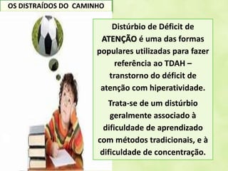 OS DISTRAÍDOS DO CAMINHO
Distúrbio de Déficit de
ATENÇÃO é uma das formas
populares utilizadas para fazer
referência ao TDAH –
transtorno do déficit de
atenção com hiperatividade.
Trata-se de um distúrbio
geralmente associado à
dificuldade de aprendizado
com métodos tradicionais, e à
dificuldade de concentração.
 