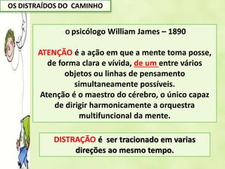 OS DISTRAÍDOS DO CAMINHO
O psicólogo William James – 1890
ATENÇÃO é a ação em que a mente toma posse,
de forma clara e vívida, de um entre vários
objetos ou linhas de pensamento
simultaneamente possíveis.
Atenção é o maestro do cérebro, o único capaz
de dirigir harmonicamente a orquestra
multifuncional da mente.
DISTRAÇÃO é ser tracionado em varias
direções ao mesmo tempo.
 