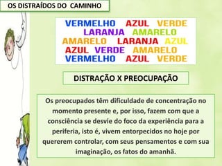 OS DISTRAÍDOS DO CAMINHO
Os preocupados têm dificuldade de concentração no
momento presente e, por isso, fazem com que a
consciência se desvie do foco da experiência para a
periferia, isto é, vivem entorpecidos no hoje por
quererem controlar, com seus pensamentos e com sua
imaginação, os fatos do amanhã.
DISTRAÇÃO X PREOCUPAÇÃO
 