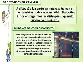 OS DISTRAÍDOS DO CAMINHO
A distração faz parte da natureza humana ,
mas também pode ser combatido. Produtivo
é nos entregarmos as distrações, quando
não houver prejuízos.
MUDANÇA DE LEGISLAÇÃO
Legislação permite que
empresa considere falta
grave do funcionário a
navegação na web sem
relação com o trabalho.
MUDANÇA DE COMPORTAMENTO
Em Bodegraven, na Holanda, mais do
que alertar para o risco iminente de
acidentes, a prefeitura decidiu adotar
uma medida prática. Colocou luzes de
LED no chão de um cruzamento para
indicar quando é seguro ou não
atravessar àqueles que estão sempre
olhando para baixo.
 