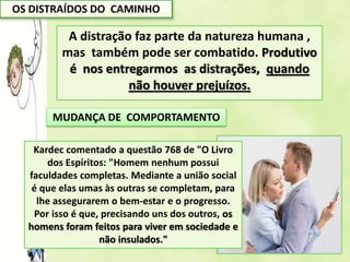 OS DISTRAÍDOS DO CAMINHO
A distração faz parte da natureza humana ,
mas também pode ser combatido. Produtivo
é nos entregarmos as distrações, quando
não houver prejuízos.
MUDANÇA DE COMPORTAMENTO
A distração virtual hoje é a
mais clara tendência
incapacitante das relações
sócio afetivas.
Kardec comentado a questão 768 de "O Livro
dos Espíritos: "Homem nenhum possui
faculdades completas. Mediante a união social
é que elas umas às outras se completam, para
lhe assegurarem o bem-estar e o progresso.
Por isso é que, precisando uns dos outros, os
homens foram feitos para viver em sociedade e
não insulados."
 