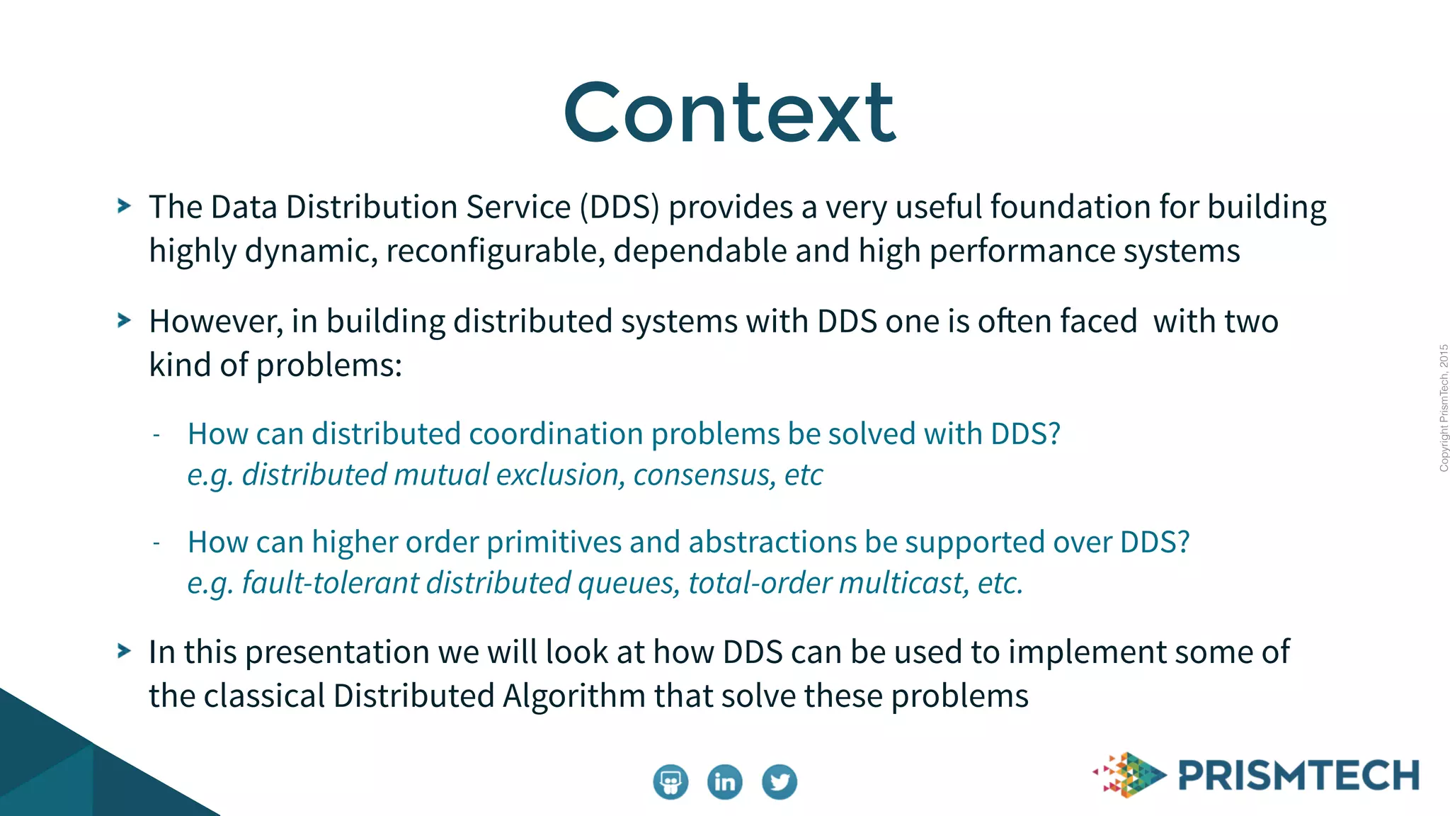 CopyrightPrismTech,2015
The Data Distribution Service (DDS) provides a very useful foundation for building
highly dynamic, reconfigurable, dependable and high performance systems
However, in building distributed systems with DDS one is often faced with two
kind of problems:
- How can distributed coordination problems be solved with DDS?
e.g. distributed mutual exclusion, consensus, etc
- How can higher order primitives and abstractions be supported over DDS?
e.g. fault-tolerant distributed queues, total-order multicast, etc.
In this presentation we will look at how DDS can be used to implement some of
the classical Distributed Algorithm that solve these problems
Context
 