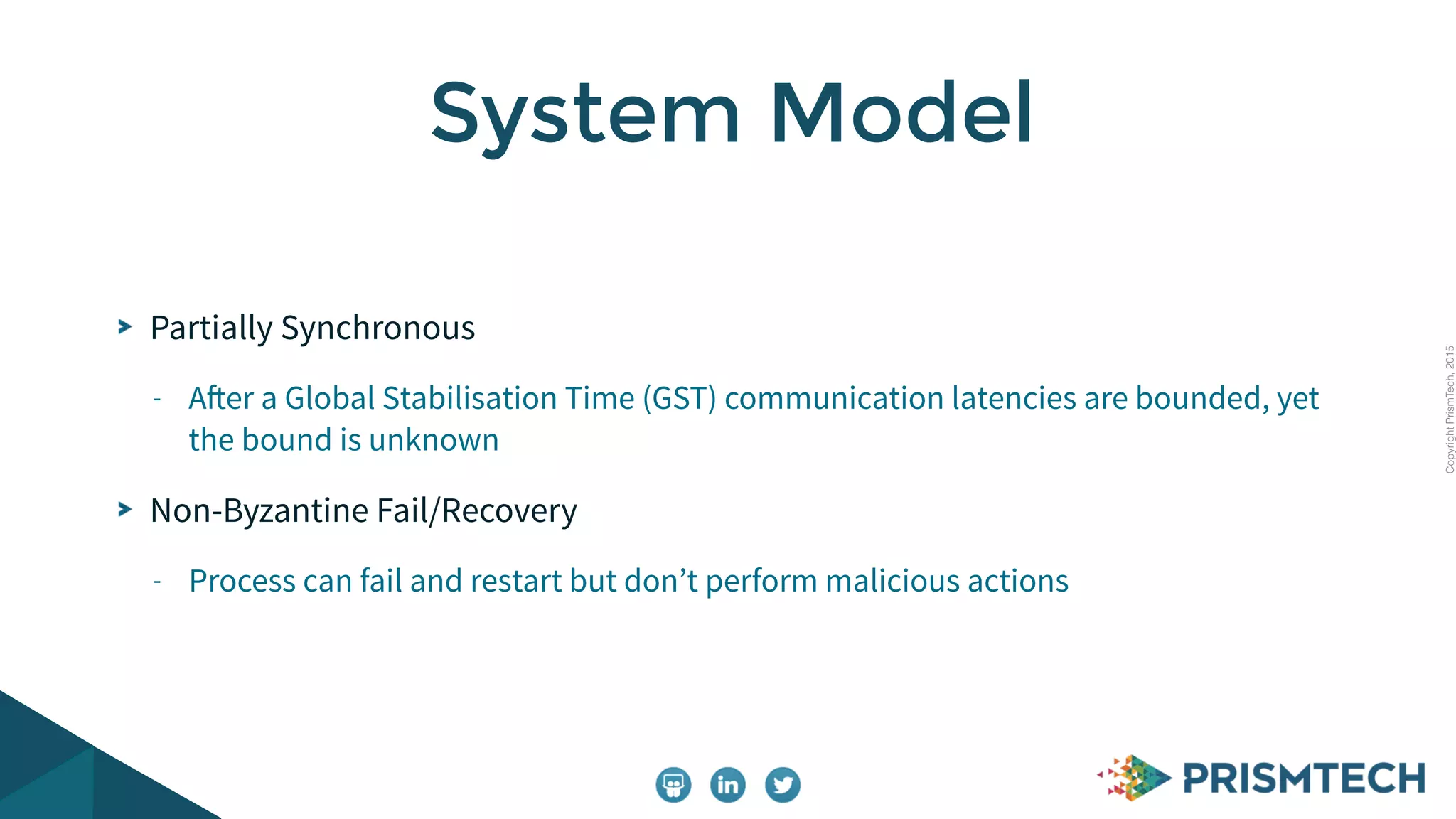 CopyrightPrismTech,2015
Partially Synchronous
- After a Global Stabilisation Time (GST) communication latencies are bounded, yet
the bound is unknown
Non-Byzantine Fail/Recovery
- Process can fail and restart but don’t perform malicious actions
System Model
 