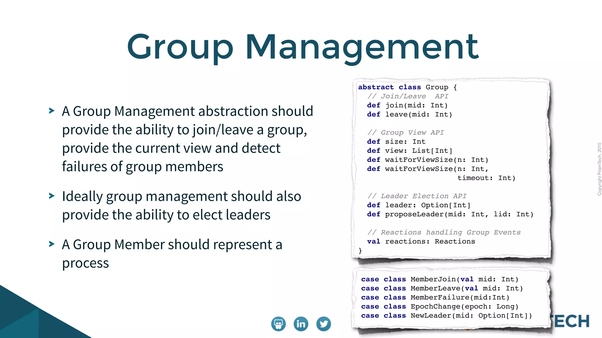 CopyrightPrismTech,2015
A Group Management abstraction should
provide the ability to join/leave a group,
provide the current view and detect
failures of group members
Ideally group management should also
provide the ability to elect leaders
A Group Member should represent a
process
Group Management
abstract class Group {
// Join/Leave API
def join(mid: Int)
def leave(mid: Int)
// Group View API
def size: Int
def view: List[Int]
def waitForViewSize(n: Int)
def waitForViewSize(n: Int,
timeout: Int)
// Leader Election API
def leader: Option[Int]
def proposeLeader(mid: Int, lid: Int)
// Reactions handling Group Events
val reactions: Reactions
}
case class MemberJoin(val mid: Int)
case class MemberLeave(val mid: Int)
case class MemberFailure(mid:Int)
case class EpochChange(epoch: Long)
case class NewLeader(mid: Option[Int])
 