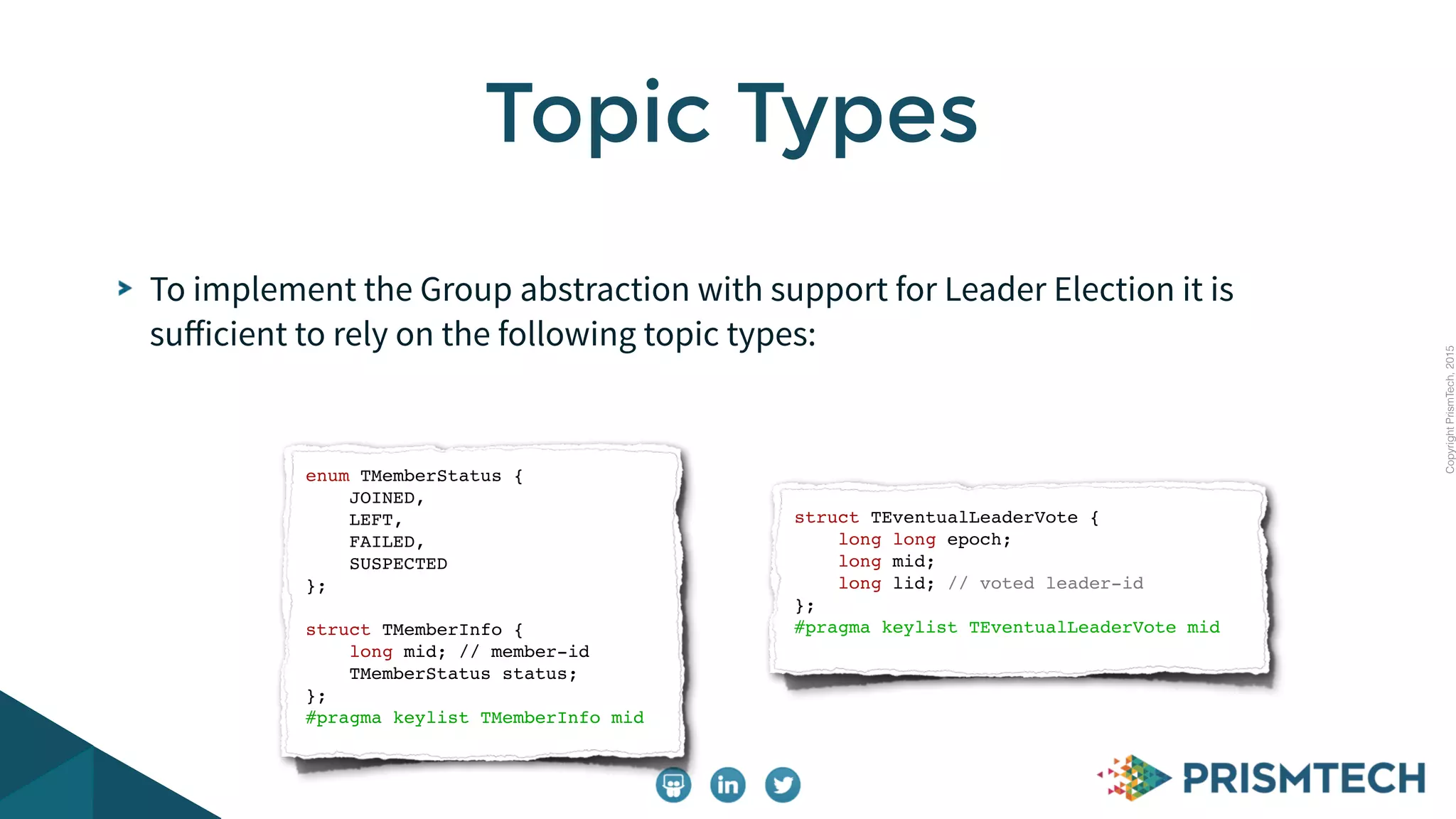 CopyrightPrismTech,2015
To implement the Group abstraction with support for Leader Election it is
suﬀicient to rely on the following topic types:
Topic Types
enum TMemberStatus {
JOINED,
LEFT,
FAILED,
SUSPECTED
};
struct TMemberInfo {
long mid; // member-id
TMemberStatus status;
};
#pragma keylist TMemberInfo mid
struct TEventualLeaderVote {
long long epoch;
long mid;
long lid; // voted leader-id
};
#pragma keylist TEventualLeaderVote mid
 
