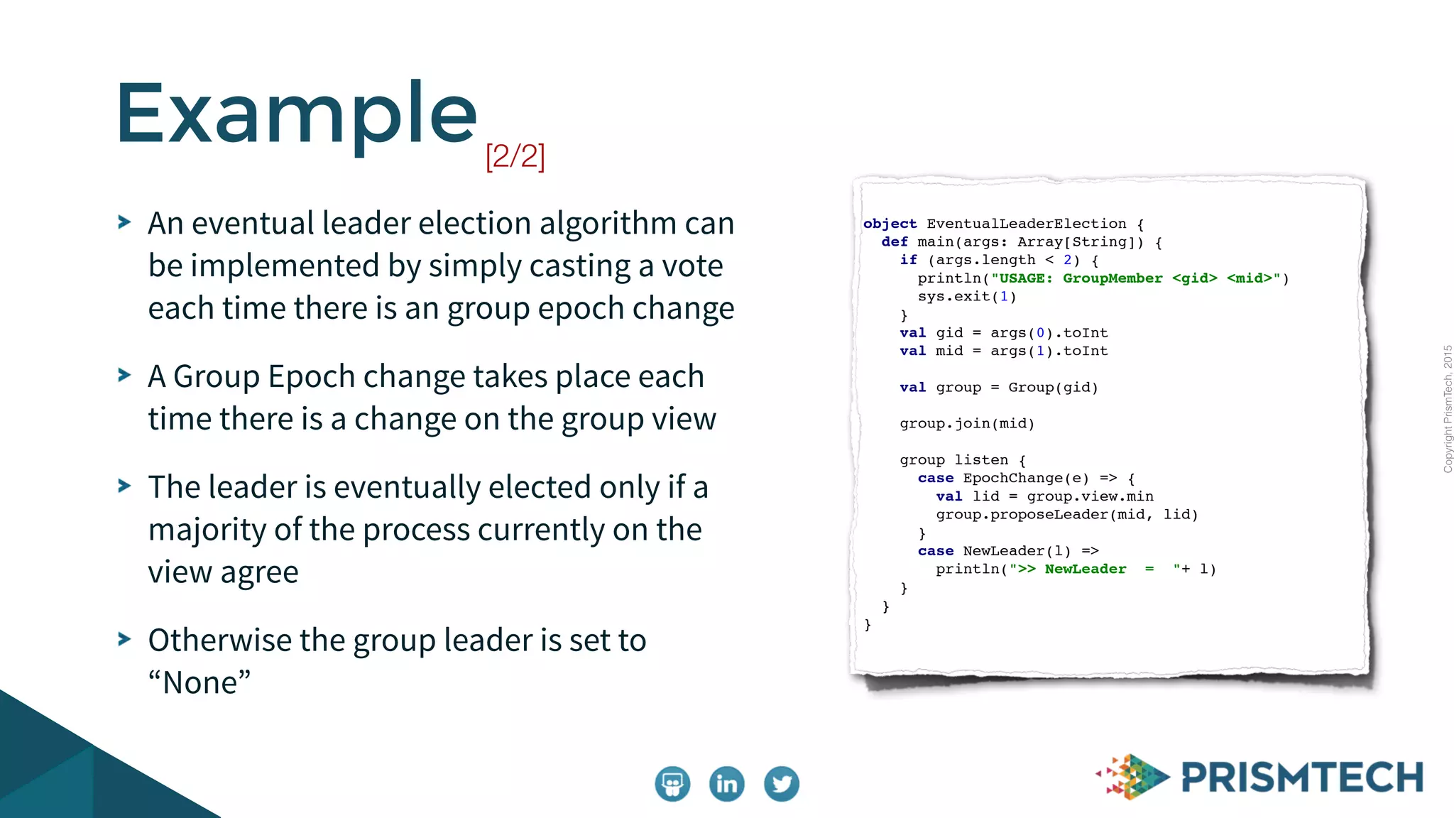CopyrightPrismTech,2015
An eventual leader election algorithm can
be implemented by simply casting a vote
each time there is an group epoch change
A Group Epoch change takes place each
time there is a change on the group view
The leader is eventually elected only if a
majority of the process currently on the
view agree
Otherwise the group leader is set to
“None”
Example[2/2]
object EventualLeaderElection {
def main(args: Array[String]) {
if (args.length < 2) {
println("USAGE: GroupMember <gid> <mid>")
sys.exit(1)
}
val gid = args(0).toInt
val mid = args(1).toInt
val group = Group(gid)
group.join(mid)
group listen {
case EpochChange(e) => {
val lid = group.view.min
group.proposeLeader(mid, lid)
}
case NewLeader(l) =>
println(">> NewLeader = "+ l)
}
}
}
 