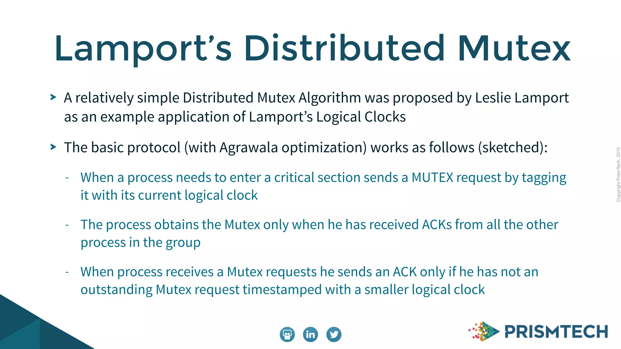 CopyrightPrismTech,2015
A relatively simple Distributed Mutex Algorithm was proposed by Leslie Lamport
as an example application of Lamport’s Logical Clocks
The basic protocol (with Agrawala optimization) works as follows (sketched):
- When a process needs to enter a critical section sends a MUTEX request by tagging
it with its current logical clock
- The process obtains the Mutex only when he has received ACKs from all the other
process in the group
- When process receives a Mutex requests he sends an ACK only if he has not an
outstanding Mutex request timestamped with a smaller logical clock
Lamport’s Distributed Mutex
 