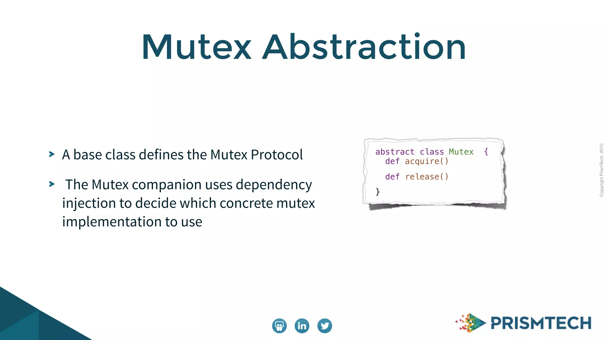 CopyrightPrismTech,2015
A base class defines the Mutex Protocol
The Mutex companion uses dependency
injection to decide which concrete mutex
implementation to use
Mutex Abstraction
abstract class Mutex  { 
  def acquire()
def release()
}
 