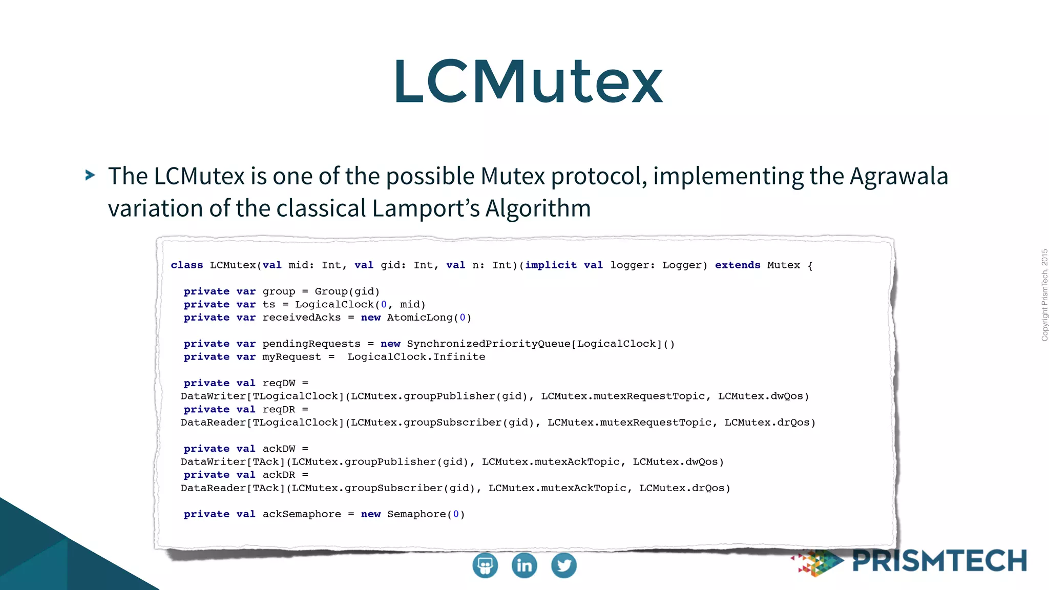 CopyrightPrismTech,2015
The LCMutex is one of the possible Mutex protocol, implementing the Agrawala
variation of the classical Lamport’s Algorithm
LCMutex
class LCMutex(val mid: Int, val gid: Int, val n: Int)(implicit val logger: Logger) extends Mutex {
private var group = Group(gid)
private var ts = LogicalClock(0, mid)
private var receivedAcks = new AtomicLong(0)
private var pendingRequests = new SynchronizedPriorityQueue[LogicalClock]()
private var myRequest = LogicalClock.Infinite
private val reqDW =
DataWriter[TLogicalClock](LCMutex.groupPublisher(gid), LCMutex.mutexRequestTopic, LCMutex.dwQos)
private val reqDR =
DataReader[TLogicalClock](LCMutex.groupSubscriber(gid), LCMutex.mutexRequestTopic, LCMutex.drQos)
private val ackDW =
DataWriter[TAck](LCMutex.groupPublisher(gid), LCMutex.mutexAckTopic, LCMutex.dwQos)
private val ackDR =
DataReader[TAck](LCMutex.groupSubscriber(gid), LCMutex.mutexAckTopic, LCMutex.drQos)
private val ackSemaphore = new Semaphore(0)
 