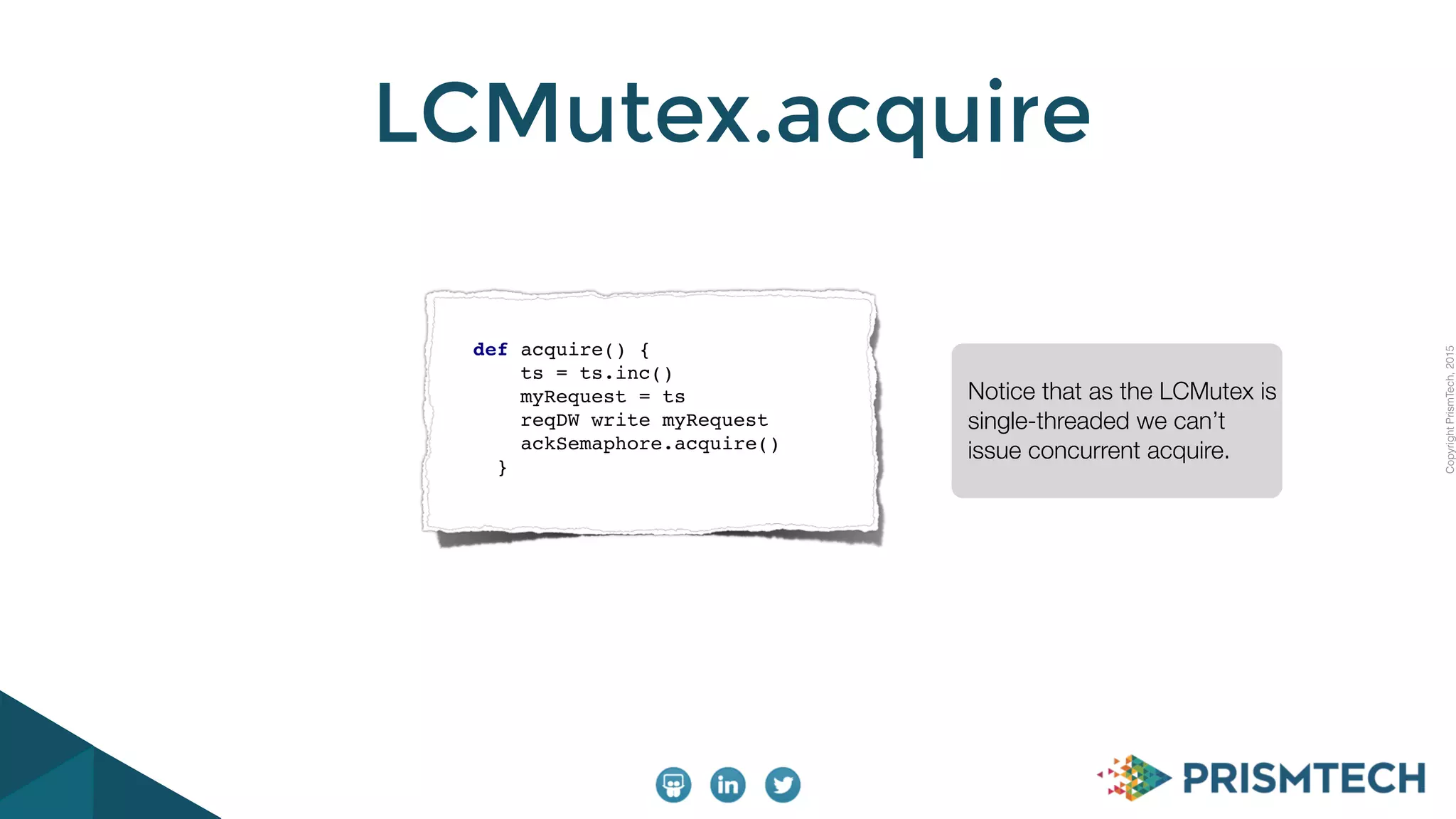CopyrightPrismTech,2015
LCMutex.acquire
def acquire() {
ts = ts.inc()
myRequest = ts
reqDW write myRequest
ackSemaphore.acquire()
}
Notice that as the LCMutex is
single-threaded we can’t
issue concurrent acquire.
 