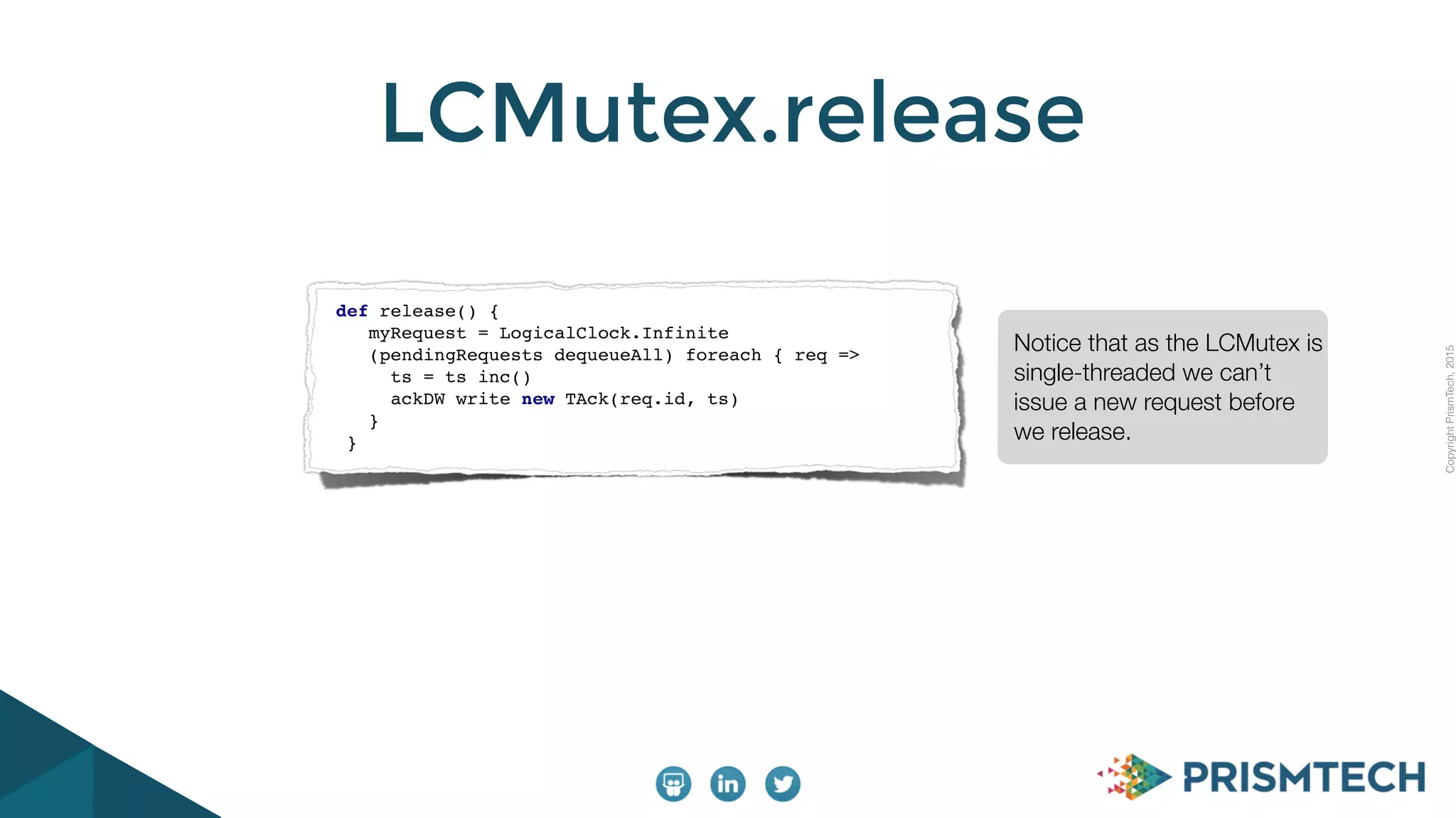 CopyrightPrismTech,2015
LCMutex.release
Notice that as the LCMutex is
single-threaded we can’t
issue a new request before
we release.
def release() {
myRequest = LogicalClock.Infinite
(pendingRequests dequeueAll) foreach { req =>
ts = ts inc()
ackDW write new TAck(req.id, ts)
}
}
 