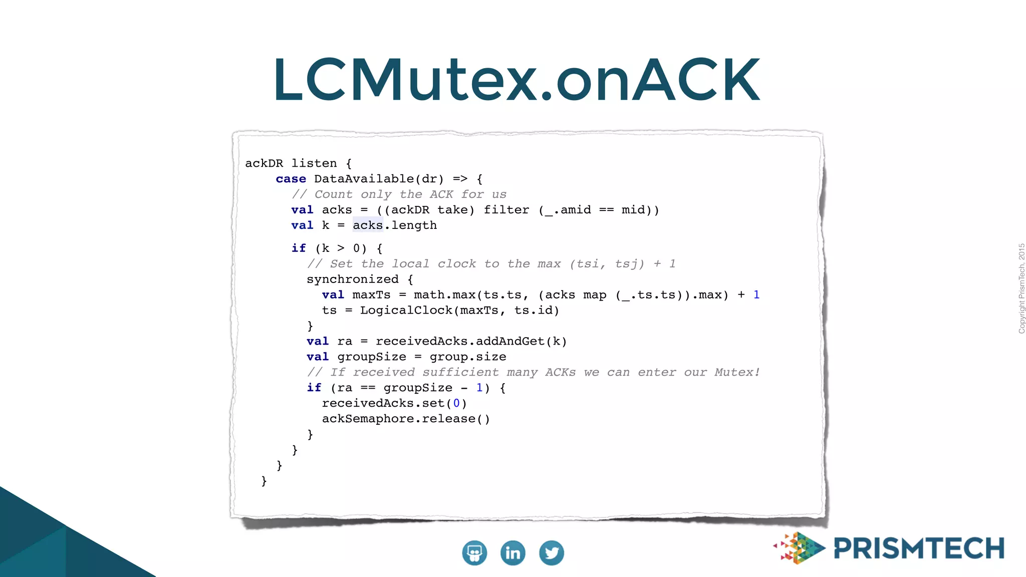 CopyrightPrismTech,2015
LCMutex.onACK
ackDR listen {
case DataAvailable(dr) => {
// Count only the ACK for us
val acks = ((ackDR take) filter (_.amid == mid))
val k = acks.length
if (k > 0) {
// Set the local clock to the max (tsi, tsj) + 1
synchronized {
val maxTs = math.max(ts.ts, (acks map (_.ts.ts)).max) + 1
ts = LogicalClock(maxTs, ts.id)
}
val ra = receivedAcks.addAndGet(k)
val groupSize = group.size
// If received sufficient many ACKs we can enter our Mutex!
if (ra == groupSize - 1) {
receivedAcks.set(0)
ackSemaphore.release()
}
}
}
}
 