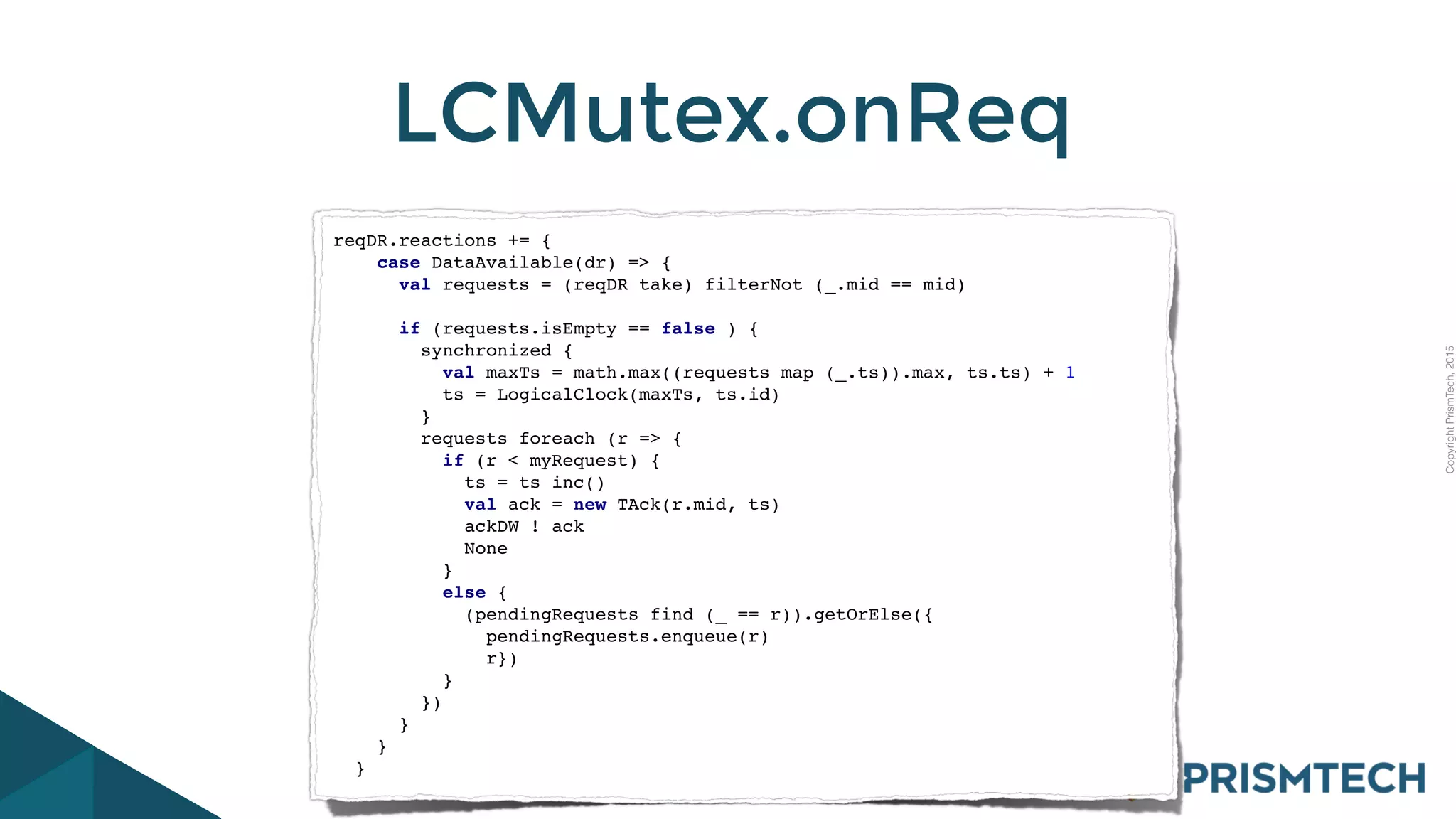 CopyrightPrismTech,2015
LCMutex.onReq
reqDR.reactions += {
case DataAvailable(dr) => {
val requests = (reqDR take) filterNot (_.mid == mid)
if (requests.isEmpty == false ) {
synchronized {
val maxTs = math.max((requests map (_.ts)).max, ts.ts) + 1
ts = LogicalClock(maxTs, ts.id)
}
requests foreach (r => {
if (r < myRequest) {
ts = ts inc()
val ack = new TAck(r.mid, ts)
ackDW ! ack
None
}
else {
(pendingRequests find (_ == r)).getOrElse({
pendingRequests.enqueue(r)
r})
}
})
}
}
}
 