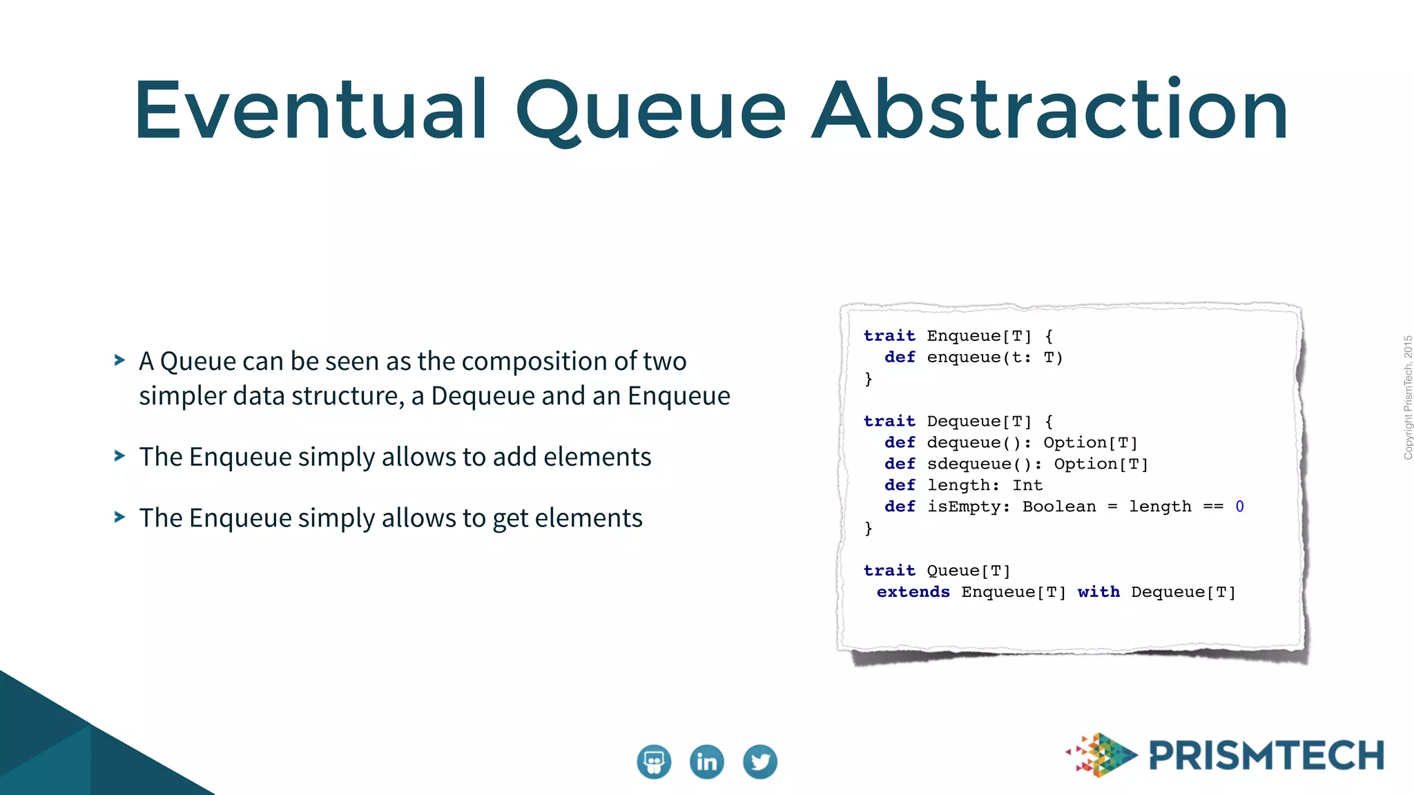 CopyrightPrismTech,2015
A Queue can be seen as the composition of two
simpler data structure, a Dequeue and an Enqueue
The Enqueue simply allows to add elements
The Enqueue simply allows to get elements
Eventual Queue Abstraction
trait Enqueue[T] {
def enqueue(t: T)
}
trait Dequeue[T] {
def dequeue(): Option[T]
def sdequeue(): Option[T]
def length: Int
def isEmpty: Boolean = length == 0
}
trait Queue[T]
extends Enqueue[T] with Dequeue[T]
 