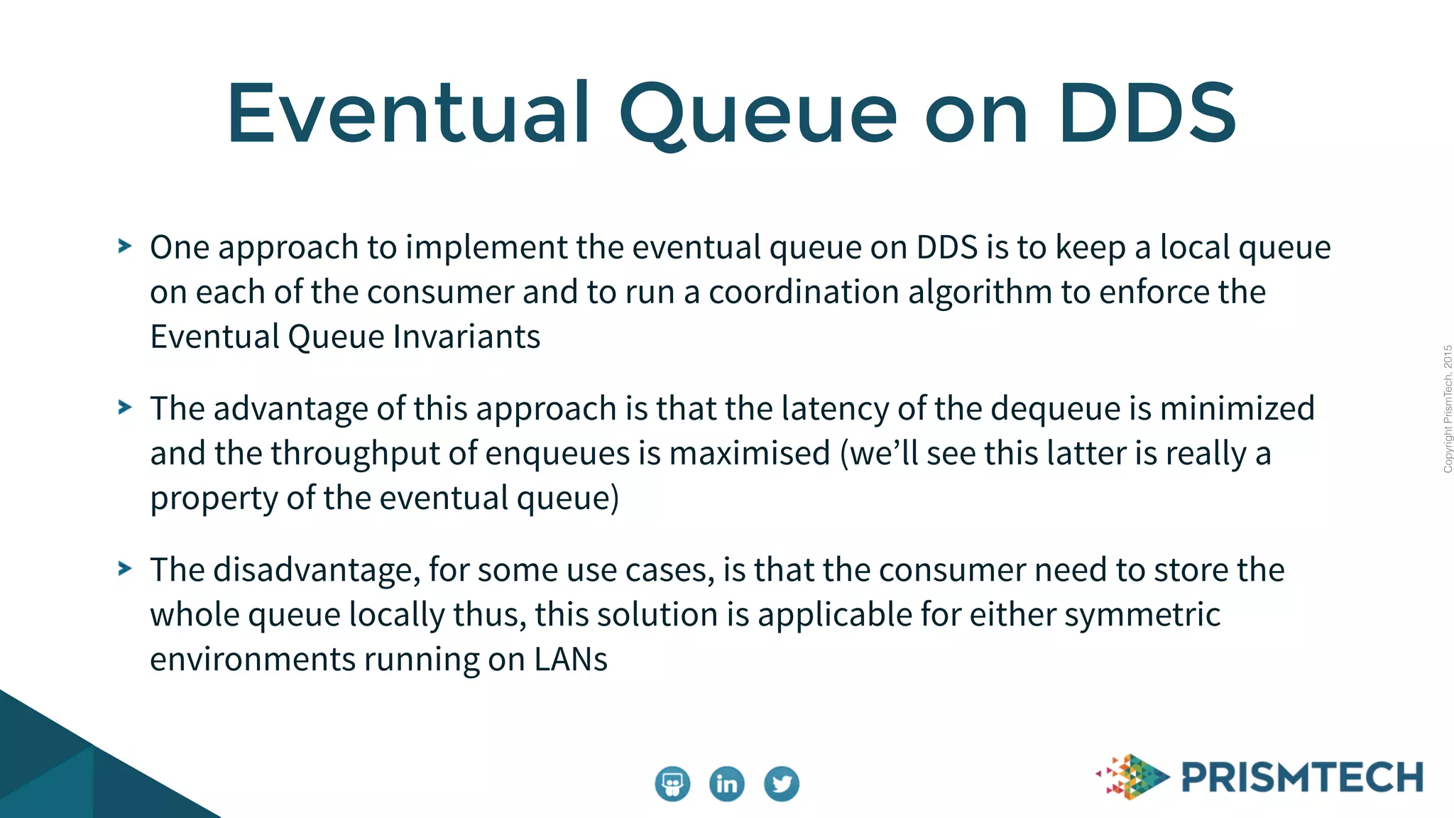 CopyrightPrismTech,2015
One approach to implement the eventual queue on DDS is to keep a local queue
on each of the consumer and to run a coordination algorithm to enforce the
Eventual Queue Invariants
The advantage of this approach is that the latency of the dequeue is minimized
and the throughput of enqueues is maximised (we’ll see this latter is really a
property of the eventual queue)
The disadvantage, for some use cases, is that the consumer need to store the
whole queue locally thus, this solution is applicable for either symmetric
environments running on LANs
Eventual Queue on DDS
 