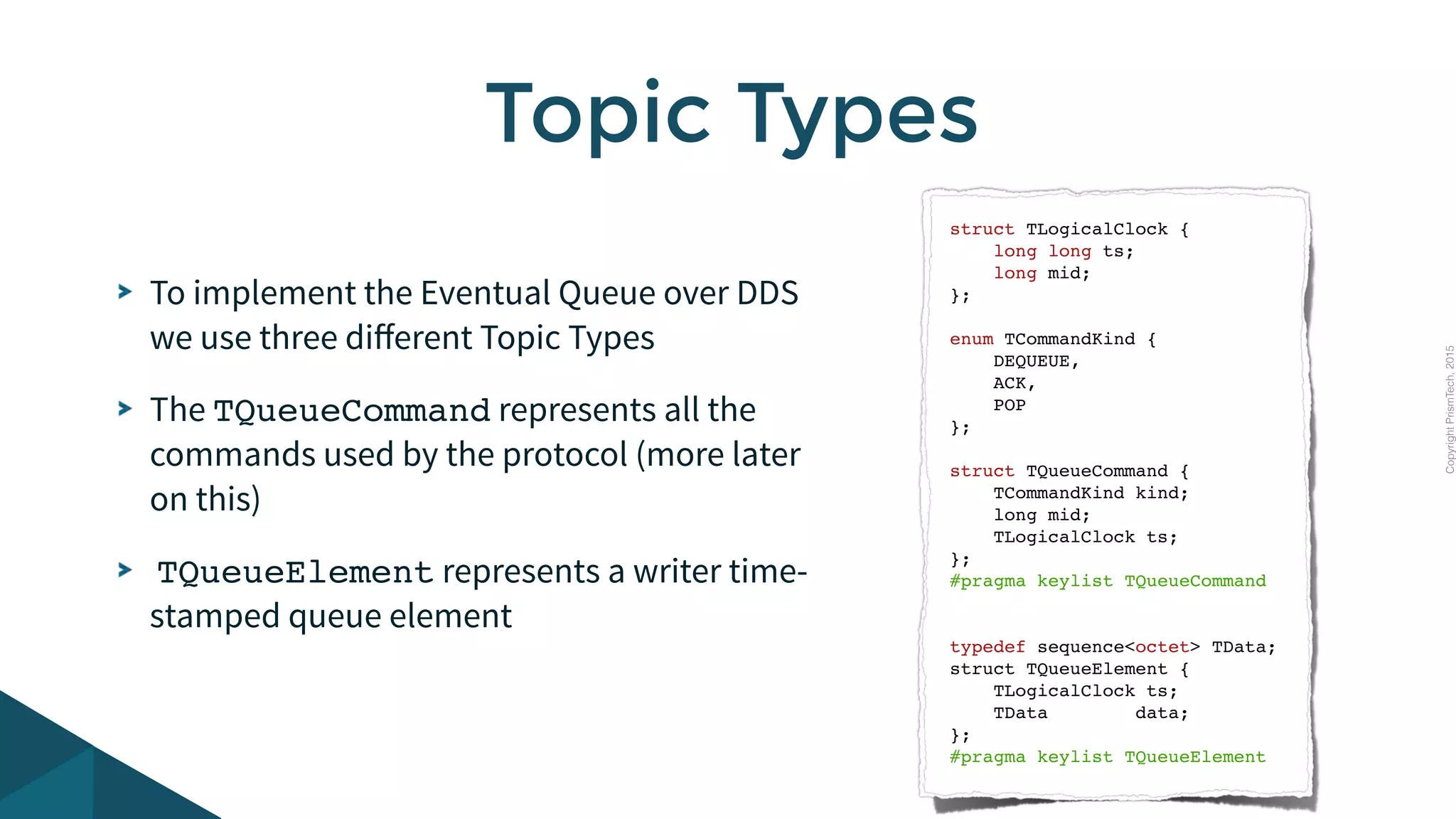 CopyrightPrismTech,2015
To implement the Eventual Queue over DDS
we use three diﬀerent Topic Types
The TQueueCommand represents all the
commands used by the protocol (more later
on this)
TQueueElement represents a writer time-
stamped queue element
Topic Types
struct TLogicalClock {
long long ts;
long mid;
};
enum TCommandKind {
DEQUEUE,
ACK,
POP
};
struct TQueueCommand {
TCommandKind kind;
long mid;
TLogicalClock ts;
};
#pragma keylist TQueueCommand
typedef sequence<octet> TData;
struct TQueueElement {
TLogicalClock ts;
TData data;
};
#pragma keylist TQueueElement
 