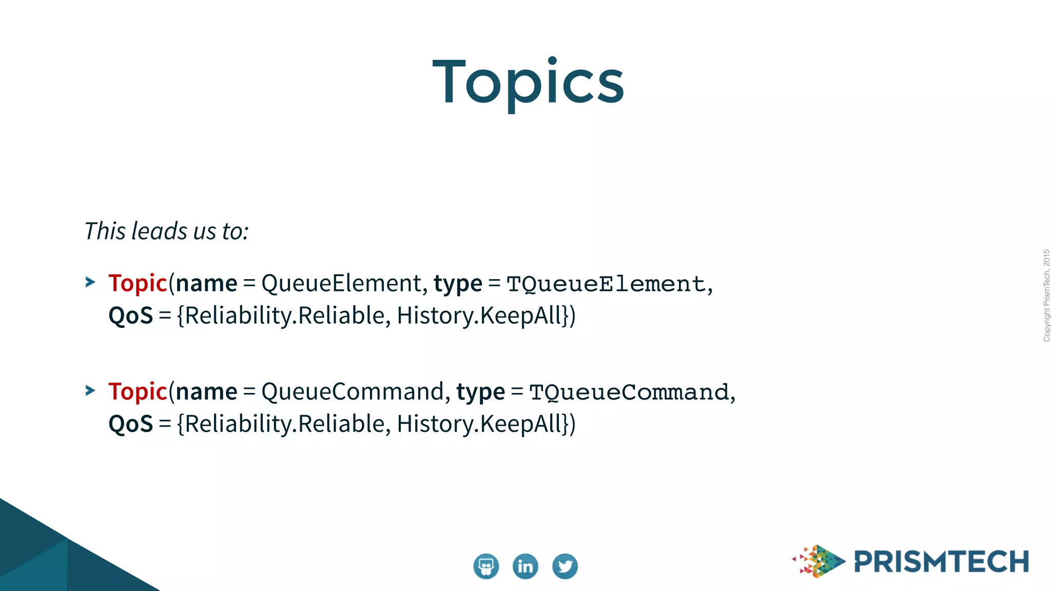 CopyrightPrismTech,2015
This leads us to:
Topic(name = QueueElement, type = TQueueElement,
QoS = {Reliability.Reliable, History.KeepAll})
Topic(name = QueueCommand, type = TQueueCommand,
QoS = {Reliability.Reliable, History.KeepAll})
Topics
 