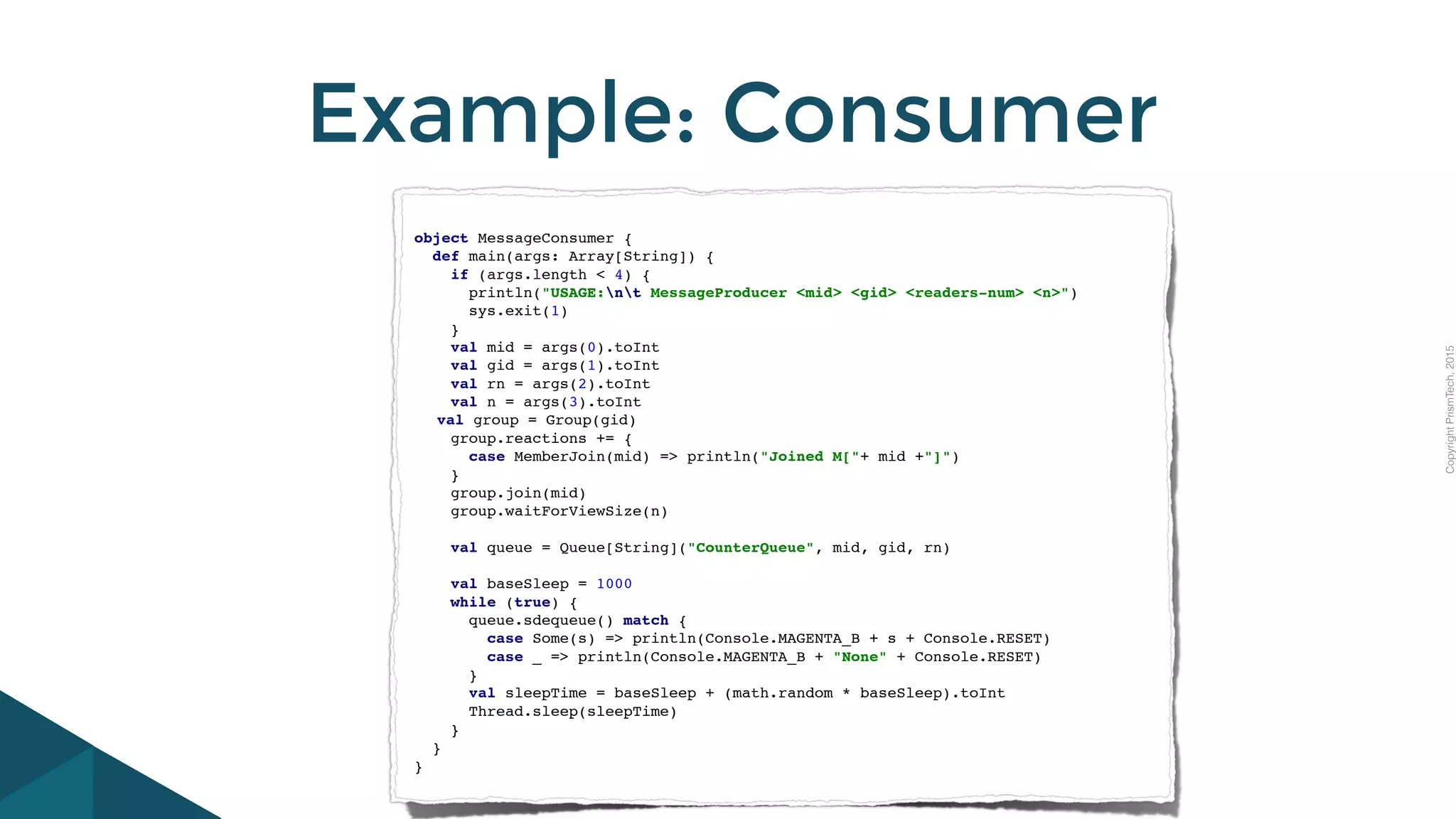 CopyrightPrismTech,2015
Example: Consumer
object MessageConsumer {
def main(args: Array[String]) {
if (args.length < 4) {
println("USAGE:nt MessageProducer <mid> <gid> <readers-num> <n>")
sys.exit(1)
}
val mid = args(0).toInt
val gid = args(1).toInt
val rn = args(2).toInt
val n = args(3).toInt
val group = Group(gid)
group.reactions += {
case MemberJoin(mid) => println("Joined M["+ mid +"]")
}
group.join(mid)
group.waitForViewSize(n)
val queue = Queue[String]("CounterQueue", mid, gid, rn)
val baseSleep = 1000
while (true) {
queue.sdequeue() match {
case Some(s) => println(Console.MAGENTA_B + s + Console.RESET)
case _ => println(Console.MAGENTA_B + "None" + Console.RESET)
}
val sleepTime = baseSleep + (math.random * baseSleep).toInt
Thread.sleep(sleepTime)
}
}
}
 