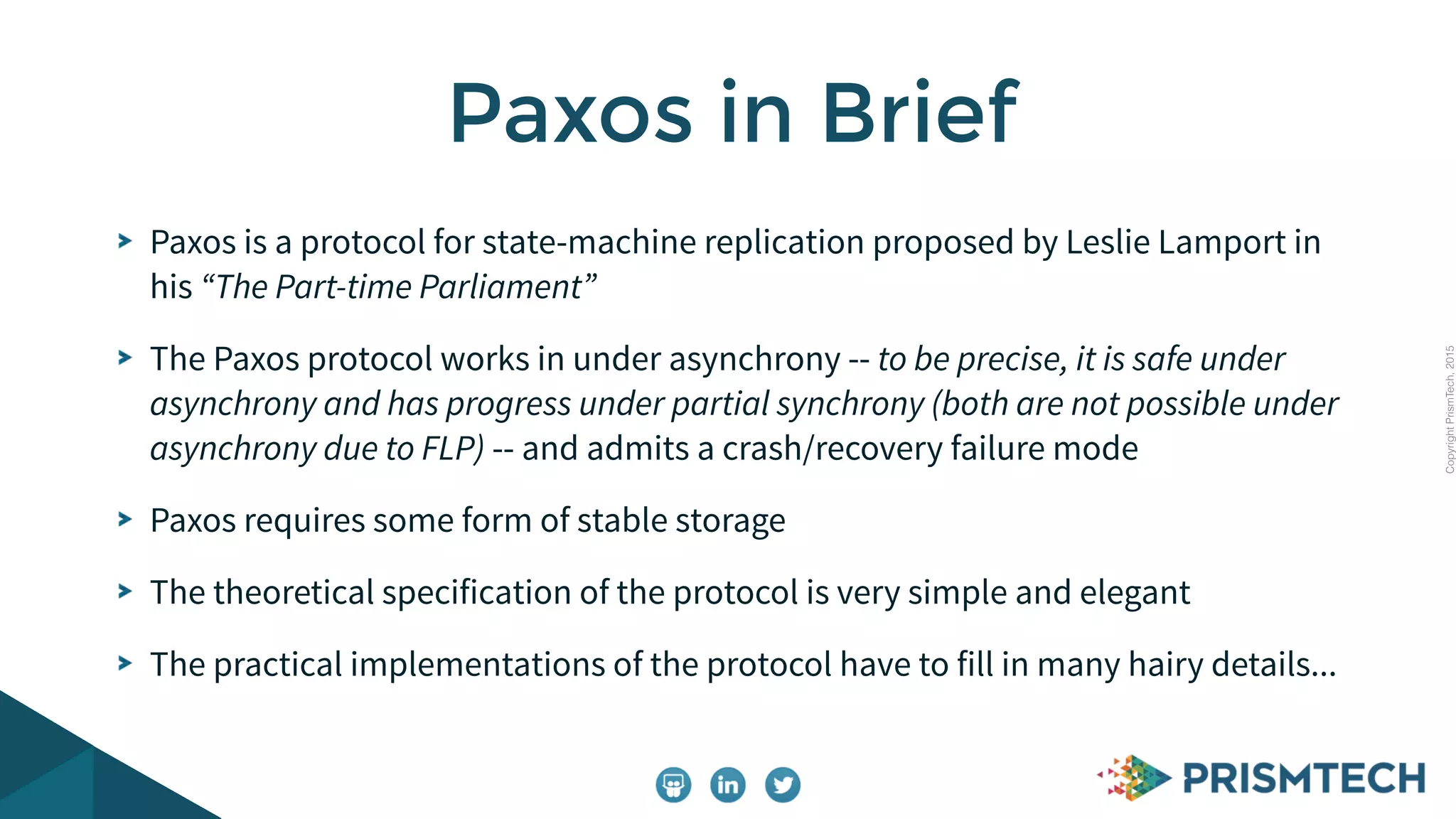 CopyrightPrismTech,2015
Paxos is a protocol for state-machine replication proposed by Leslie Lamport in
his “The Part-time Parliament”
The Paxos protocol works in under asynchrony -- to be precise, it is safe under
asynchrony and has progress under partial synchrony (both are not possible under
asynchrony due to FLP) -- and admits a crash/recovery failure mode
Paxos requires some form of stable storage
The theoretical specification of the protocol is very simple and elegant
The practical implementations of the protocol have to fill in many hairy details...
Paxos in Brief
 