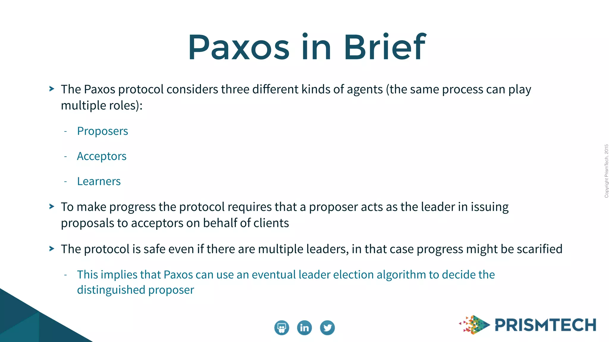 CopyrightPrismTech,2015
The Paxos protocol considers three diﬀerent kinds of agents (the same process can play
multiple roles):
- Proposers
- Acceptors
- Learners
To make progress the protocol requires that a proposer acts as the leader in issuing
proposals to acceptors on behalf of clients
The protocol is safe even if there are multiple leaders, in that case progress might be scarified
- This implies that Paxos can use an eventual leader election algorithm to decide the
distinguished proposer
Paxos in Brief
 