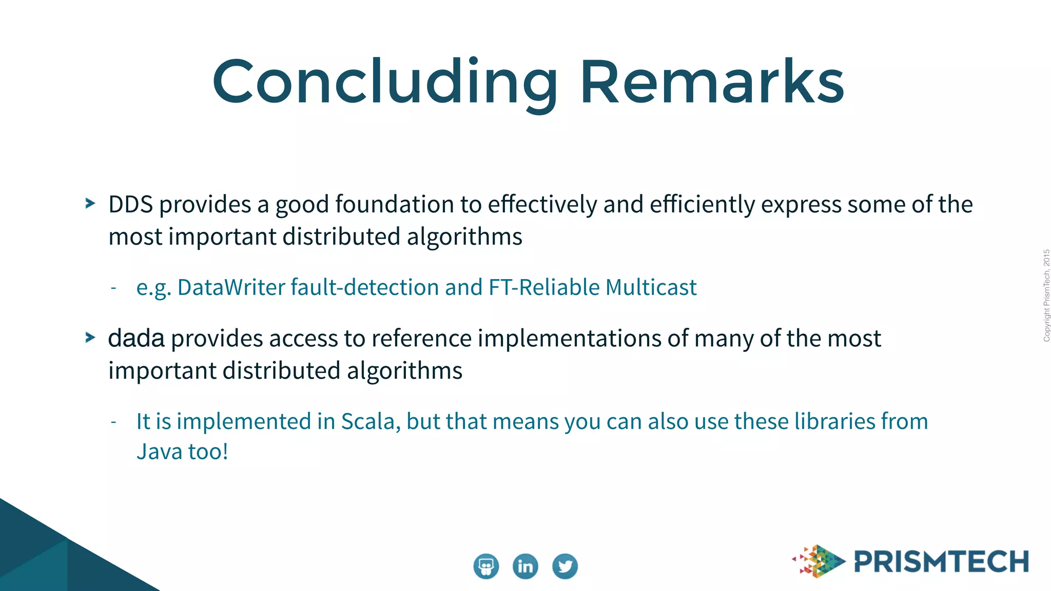 CopyrightPrismTech,2015
DDS provides a good foundation to eﬀectively and eﬀiciently express some of the
most important distributed algorithms
- e.g. DataWriter fault-detection and FT-Reliable Multicast
dada provides access to reference implementations of many of the most
important distributed algorithms
- It is implemented in Scala, but that means you can also use these libraries from
Java too!
Concluding Remarks
 