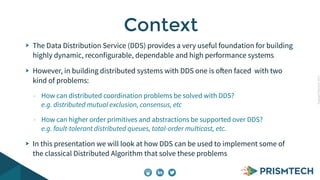 CopyrightPrismTech,2015
The Data Distribution Service (DDS) provides a very useful foundation for building
highly dynamic, reconfigurable, dependable and high performance systems
However, in building distributed systems with DDS one is often faced with two
kind of problems:
- How can distributed coordination problems be solved with DDS?
e.g. distributed mutual exclusion, consensus, etc
- How can higher order primitives and abstractions be supported over DDS?
e.g. fault-tolerant distributed queues, total-order multicast, etc.
In this presentation we will look at how DDS can be used to implement some of
the classical Distributed Algorithm that solve these problems
Context
 