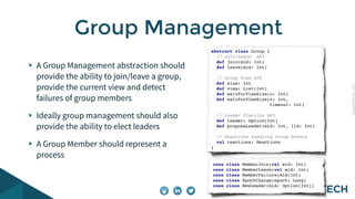CopyrightPrismTech,2015
A Group Management abstraction should
provide the ability to join/leave a group,
provide the current view and detect
failures of group members
Ideally group management should also
provide the ability to elect leaders
A Group Member should represent a
process
Group Management
abstract class Group {
// Join/Leave API
def join(mid: Int)
def leave(mid: Int)
// Group View API
def size: Int
def view: List[Int]
def waitForViewSize(n: Int)
def waitForViewSize(n: Int,
timeout: Int)
// Leader Election API
def leader: Option[Int]
def proposeLeader(mid: Int, lid: Int)
// Reactions handling Group Events
val reactions: Reactions
}
case class MemberJoin(val mid: Int)
case class MemberLeave(val mid: Int)
case class MemberFailure(mid:Int)
case class EpochChange(epoch: Long)
case class NewLeader(mid: Option[Int])
 
