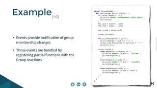 CopyrightPrismTech,2015
Events provide notification of group
membership changes
These events are handled by
registering partial functions with the
Group reactions
Example object GroupMember {
def main(args: Array[String]) {
if (args.length < 2) {
println("USAGE: GroupMember <gid> <mid>")
sys.exit(1)
}
val gid = args(0).toInt
val mid = args(1).toInt
val group = Group(gid)
group.join(mid)
val printGroupView = () => {
print("Group["+ gid +"] = { ")
group.view foreach(m => print(m + " "))
println("}")}
group listen {
case MemberFailure(mid) => {
println("Member "+ mid + " Failed.")
printGroupView()
}
case MemberJoin(mid) => {
println("Member "+ mid + " Joined")
printGroupView()
}
case MemberLeave(mid) => {
println("Member "+ mid +" Left")
printGroupView()
}
}
}
}
[1/2]
 