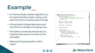 CopyrightPrismTech,2015
An eventual leader election algorithm can
be implemented by simply casting a vote
each time there is an group epoch change
A Group Epoch change takes place each
time there is a change on the group view
The leader is eventually elected only if a
majority of the process currently on the
view agree
Otherwise the group leader is set to
“None”
Example[2/2]
object EventualLeaderElection {
def main(args: Array[String]) {
if (args.length < 2) {
println("USAGE: GroupMember <gid> <mid>")
sys.exit(1)
}
val gid = args(0).toInt
val mid = args(1).toInt
val group = Group(gid)
group.join(mid)
group listen {
case EpochChange(e) => {
val lid = group.view.min
group.proposeLeader(mid, lid)
}
case NewLeader(l) =>
println(">> NewLeader = "+ l)
}
}
}
 
