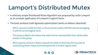 CopyrightPrismTech,2015
A relatively simple Distributed Mutex Algorithm was proposed by Leslie Lamport
as an example application of Lamport’s Logical Clocks
The basic protocol (with Agrawala optimization) works as follows (sketched):
- When a process needs to enter a critical section sends a MUTEX request by tagging
it with its current logical clock
- The process obtains the Mutex only when he has received ACKs from all the other
process in the group
- When process receives a Mutex requests he sends an ACK only if he has not an
outstanding Mutex request timestamped with a smaller logical clock
Lamport’s Distributed Mutex
 