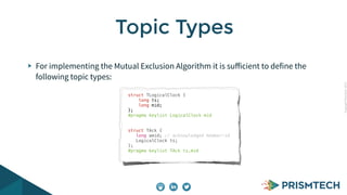 CopyrightPrismTech,2015
For implementing the Mutual Exclusion Algorithm it is suﬀicient to define the
following topic types:
Topic Types
struct TLogicalClock {
long ts;
long mid;
};
#pragma keylist LogicalClock mid
struct TAck {
long amid; // acknowledged member-id
LogicalClock ts;
};
#pragma keylist TAck ts.mid
 