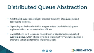 CopyrightPrismTech,2015
A distributed queue conceptually provides the ability of enqueueing and
dequeueing elements
Depending on the invariants that are guaranteed the distributed queue
implementation can be more or less eﬀicient
In what follows we’ll focus on a relaxed form of distributed queue, called
Eventual Queue, which while providing a relaxed yet very useful semantics is
amenable to high performance implementations
Distributed Queue Abstraction
 