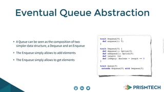 CopyrightPrismTech,2015
A Queue can be seen as the composition of two
simpler data structure, a Dequeue and an Enqueue
The Enqueue simply allows to add elements
The Enqueue simply allows to get elements
Eventual Queue Abstraction
trait Enqueue[T] {
def enqueue(t: T)
}
trait Dequeue[T] {
def dequeue(): Option[T]
def sdequeue(): Option[T]
def length: Int
def isEmpty: Boolean = length == 0
}
trait Queue[T]
extends Enqueue[T] with Dequeue[T]
 