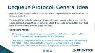 CopyrightPrismTech,2015
A possible Dequeue protocol can be derived by the Lamport/Agrawala Distributed Mutual
Exclusion Algorithm
The general idea is similar as we want to order dequeues as opposed to access to some
critical section, however there are some important details to be sorted out to ensure that
we really maintain the eventual queue invariants
Key Issues to Address
- DDS provides eventual consistency thus we might have wildly diﬀerent local view of the
content of the queue (not just its order but the actual elements)
- Once a process has gained the right to dequeue it has to be sure that it can pick an element
that nobody else has picked just before. Then he has to ensure that before he allows
anybody else to pick a value his choice has to be popped by all other local queues
Dequeue Protocol: General Idea
 