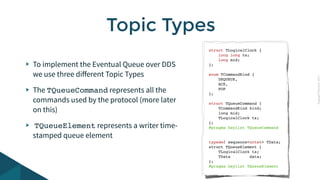 CopyrightPrismTech,2015
To implement the Eventual Queue over DDS
we use three diﬀerent Topic Types
The TQueueCommand represents all the
commands used by the protocol (more later
on this)
TQueueElement represents a writer time-
stamped queue element
Topic Types
struct TLogicalClock {
long long ts;
long mid;
};
enum TCommandKind {
DEQUEUE,
ACK,
POP
};
struct TQueueCommand {
TCommandKind kind;
long mid;
TLogicalClock ts;
};
#pragma keylist TQueueCommand
typedef sequence<octet> TData;
struct TQueueElement {
TLogicalClock ts;
TData data;
};
#pragma keylist TQueueElement
 