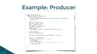 CopyrightPrismTech,2015
Example: Producer
object MessageProducer {
def main(args: Array[String]) {
if (args.length < 4) {
println("USAGE:nt MessageProducer <mid> <gid> <n> <samples>")
sys.exit(1)
}
val mid = args(0).toInt
val gid = args(1).toInt
val n = args(2).toInt
val samples = args(3).toInt
val group = Group(gid)
group listen {
case MemberJoin(mid) => println("Joined M["+ mid +"]")
}
group.join(mid)
group.waitForViewSize(n)
val queue = Enqueue[String]("CounterQueue", mid, gid)
for (i <- 1 to samples) {
val msg = "MSG["+ mid +", "+ i +"]"
println(msg)
queue.enqueue(msg)
// Pace the write so that you can see what's going on
Thread.sleep(300)
}
}
}
 
