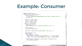 CopyrightPrismTech,2015
Example: Consumer
object MessageConsumer {
def main(args: Array[String]) {
if (args.length < 4) {
println("USAGE:nt MessageProducer <mid> <gid> <readers-num> <n>")
sys.exit(1)
}
val mid = args(0).toInt
val gid = args(1).toInt
val rn = args(2).toInt
val n = args(3).toInt
val group = Group(gid)
group.reactions += {
case MemberJoin(mid) => println("Joined M["+ mid +"]")
}
group.join(mid)
group.waitForViewSize(n)
val queue = Queue[String]("CounterQueue", mid, gid, rn)
val baseSleep = 1000
while (true) {
queue.sdequeue() match {
case Some(s) => println(Console.MAGENTA_B + s + Console.RESET)
case _ => println(Console.MAGENTA_B + "None" + Console.RESET)
}
val sleepTime = baseSleep + (math.random * baseSleep).toInt
Thread.sleep(sleepTime)
}
}
}
 