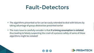 CopyrightPrismTech,2015
The algorithms presented so far can be easily extended to deal with failures by
taking advantage of group abstraction presented earlier
The main issue to carefully consider is that if a timing assumption is violated
thus leading to falsely suspecting the crash of a process safety of some of those
algorithms might be violated!
Fault-Detectors
 