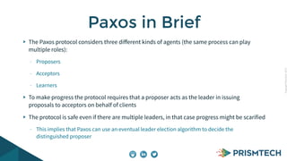 CopyrightPrismTech,2015
The Paxos protocol considers three diﬀerent kinds of agents (the same process can play
multiple roles):
- Proposers
- Acceptors
- Learners
To make progress the protocol requires that a proposer acts as the leader in issuing
proposals to acceptors on behalf of clients
The protocol is safe even if there are multiple leaders, in that case progress might be scarified
- This implies that Paxos can use an eventual leader election algorithm to decide the
distinguished proposer
Paxos in Brief
 
