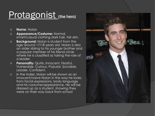 Protagonist (the hero)
   Name: Nolan
   Appearance/Costume: Normal
    smart/casual clothing dark hair, fair skin.
   Background: Nolan is student from the
    age around 17/18 years old. Nolan is also
    an older sibling to his younger brother and
    a popular member of his friend circle
    where he is classified as taking the role of
    a leader.
   Personality: Quite, Innocent, Fearful,
    Vulnerable, Curious, Popular, Sociable,
    Leader, Confident.
   In the trailer, Nolan will be shown as an
    innocent/naive Nolan in the way he looks
    from facial expressions, body language
    and his costume/appearance. He will be
    dressed up as a student, showing they
    were on their way back from school
 