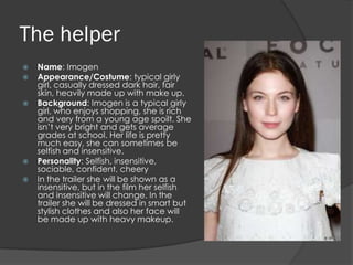 The helper
   Name: Imogen
   Appearance/Costume: typical girly
    girl, casually dressed dark hair, fair
    skin, heavily made up with make up.
   Background: Imogen is a typical girly
    girl, who enjoys shopping, she is rich
    and very from a young age spoilt. She
    isn’t very bright and gets average
    grades at school. Her life is pretty
    much easy, she can sometimes be
    selfish and insensitive.
   Personality: Selfish, insensitive,
    sociable, confident, cheery
   In the trailer she will be shown as a
    insensitive, but in the film her selfish
    and insensitive will change. In the
    trailer she will be dressed in smart but
    stylish clothes and also her face will
    be made up with heavy makeup.
 