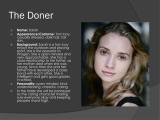 The Doner
   Name: Sarah
   Appearance/Costume: Tom boy,
    casually dressed, dark hair, fair
    skin.
   Background: Sarah is a tom boy
    enjoys the outdoors and playing
    sport, she is the opposite to
    Imogen. She is open minded and
    very approachable. She has a
    close relationship to her father, as
    her mother died when she was
    young. Since then she and her
    father have developed a close
    bond with each other. She is
    intelligent and gets good grades
    in school.
   Personality: open minded, kind,
    understanding, cheerful, caring
   In the trailer she will be portrayed
    as the caring character making
    sure everyone okay and keeping
    peoples moral high.
 