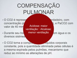 COMPENSAÇÃO
                PULMONAR
•   O CO2 é representante do H2CO3 verdadeiro, com
    concentração plasmática de 1,2 mmol/L e PaCO2 com
    valor de 40 mmHg. Acidose: maior
                  ventilação❌Alcalose:
• Durante seu transporte, o ventilação com água e os
                    menor CO2 reage
    diversos sistmeas tampões.

•   O CO2 torna a composição dos líquidos corporais
    constante, pois a quantidade eliminada pelas células é
    a mesma expirada pelos pulmões, mecanismo que
    reduz ao mínimo as alterações de pH.
 