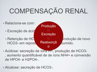 COMPENSAÇÃO RENAL
•   Relaciona-se com:
                          Produção
    • Excreção de ácidos;    ❌
                          Excreção
                             ❌
    • Retenção de HCO3- existente ou produção de novo
                          Reabsorçã
      HCO3- em reposta ao que foi consumido.
                              o
•   Acidose: secreção de íons H+, produção de HCO3-
    , aumento quantificável de de íons NH4+ e conversão
    de HPO4- e H2PO4-.

•   Alcalose: secreção de HCO3-.
 